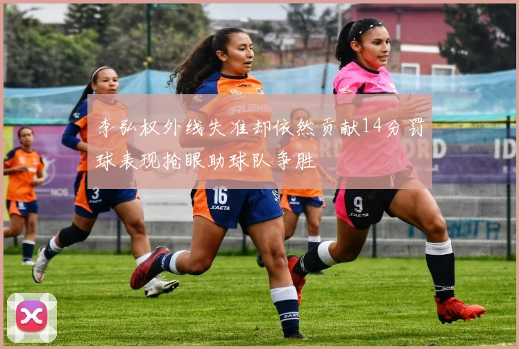 李弘权外线失准却依然贡献14分罚球表现抢眼助球队争胜