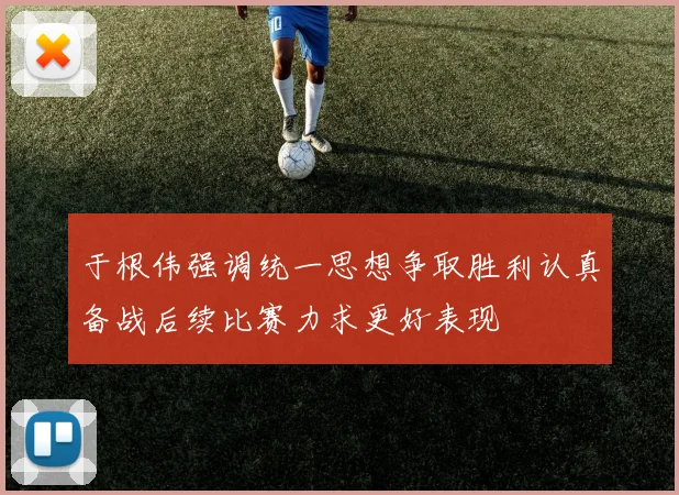 于根伟强调统一思想争取胜利认真备战后续比赛力求更好表现