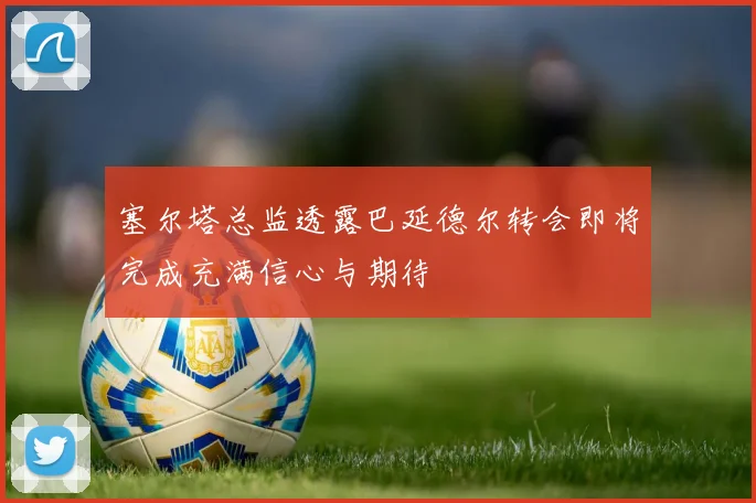 塞尔塔总监透露巴延德尔转会即将完成充满信心与期待