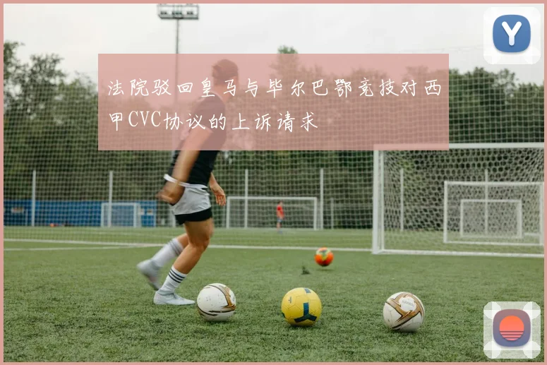 法院驳回皇马与毕尔巴鄂竞技对西甲CVC协议的上诉请求