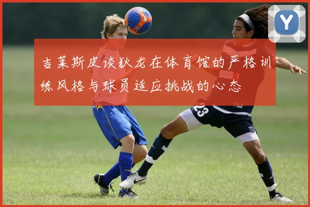 吉莱斯皮谈狄龙在体育馆的严格训练风格与球员适应挑战的心态