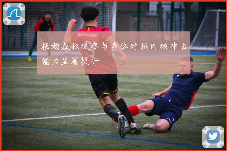 杨瀚森积极参与身体对抗内线冲击能力显著提升