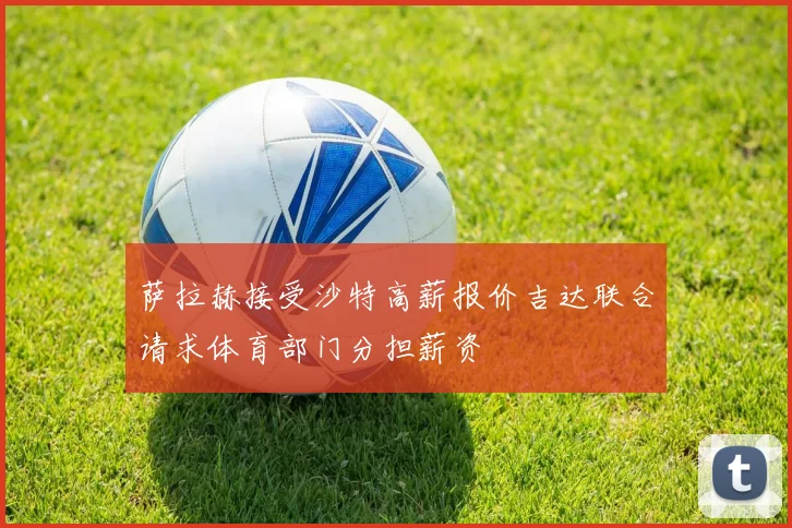萨拉赫接受沙特高薪报价吉达联合请求体育部门分担薪资