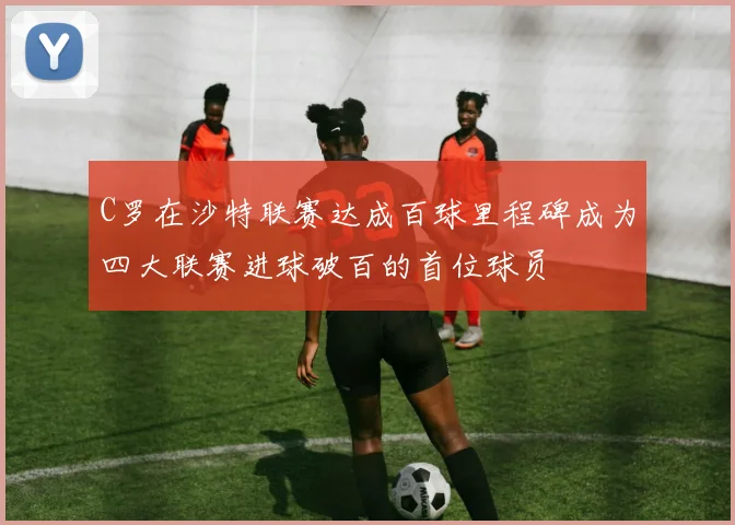 C罗在沙特联赛达成百球里程碑成为四大联赛进球破百的首位球员