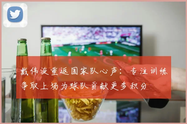 戴伟浚重返国家队心声：专注训练争取上场为球队贡献更多积分