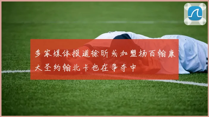 多家媒体报道徐昕或加盟杨百翰康大圣约翰北卡也在争夺中
