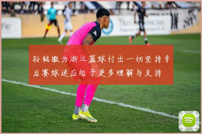 孙铭徽为浙江篮球付出一切坚持季后赛球迷应给予更多理解与支持