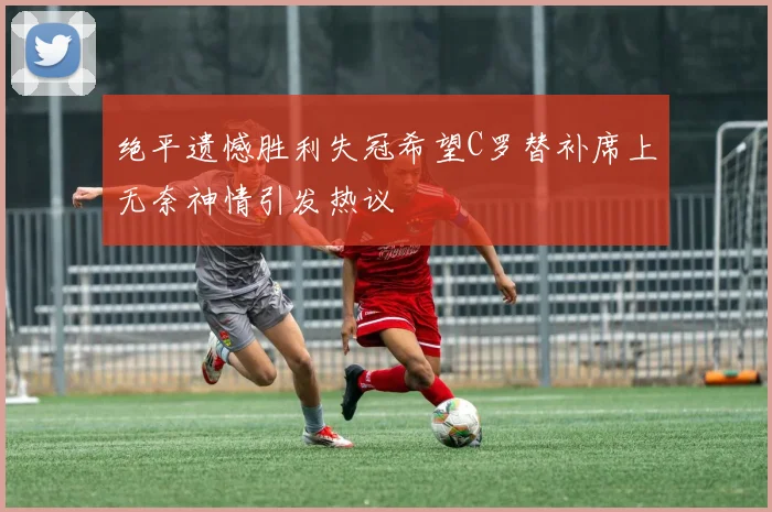 绝平遗憾胜利失冠希望C罗替补席上无奈神情引发热议