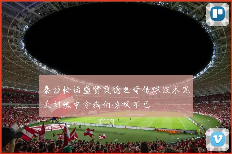 泰拉恰诺盛赞莫德里奇传球技术完美训练中令我们惊叹不已