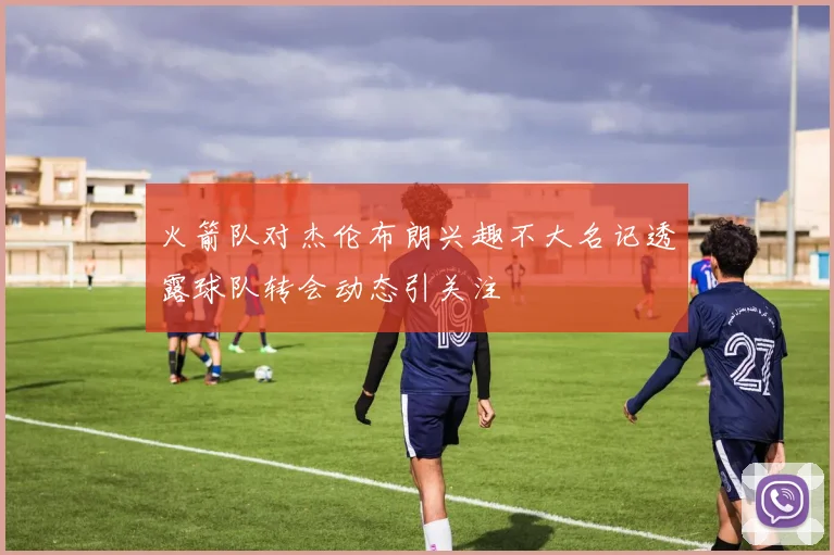 火箭队对杰伦布朗兴趣不大名记透露球队转会动态引关注