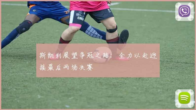 斯凯利展望争冠之路：全力以赴迎接最后两场决赛