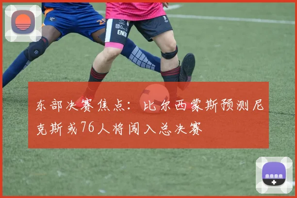 东部决赛焦点：比尔西蒙斯预测尼克斯或76人将闯入总决赛