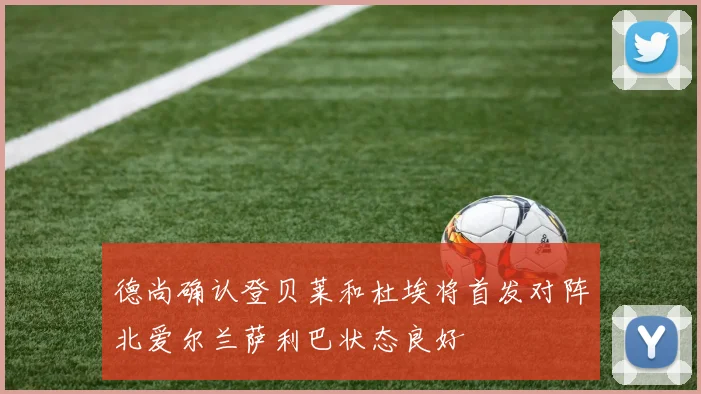 德尚确认登贝莱和杜埃将首发对阵北爱尔兰萨利巴状态良好
