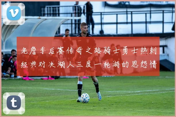 老詹季后赛传奇之路骑士勇士热刺经典对决湖人三度一轮游的恩怨情仇