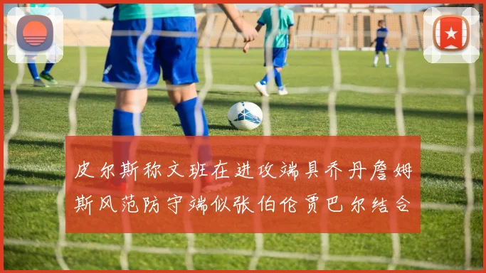 皮尔斯称文班在进攻端具乔丹詹姆斯风范防守端似张伯伦贾巴尔结合
