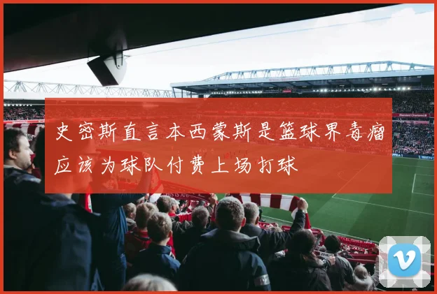 史密斯直言本西蒙斯是篮球界毒瘤应该为球队付费上场打球