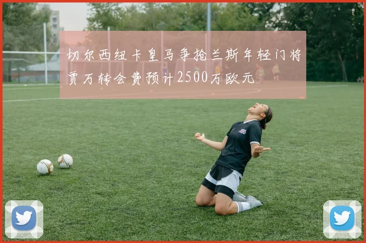 切尔西纽卡皇马争抢兰斯年轻门将贾万转会费预计2500万欧元