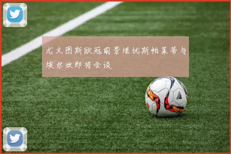 尤文图斯欧冠前景堪忧斯帕莱蒂与埃尔坎即将会谈