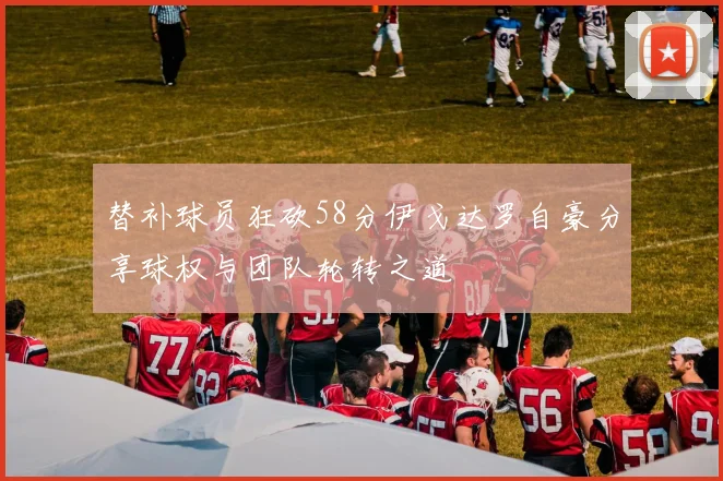 替补球员狂砍58分伊戈达罗自豪分享球权与团队轮转之道