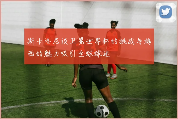 斯卡洛尼谈卫冕世界杯的挑战与梅西的魅力吸引全球球迷