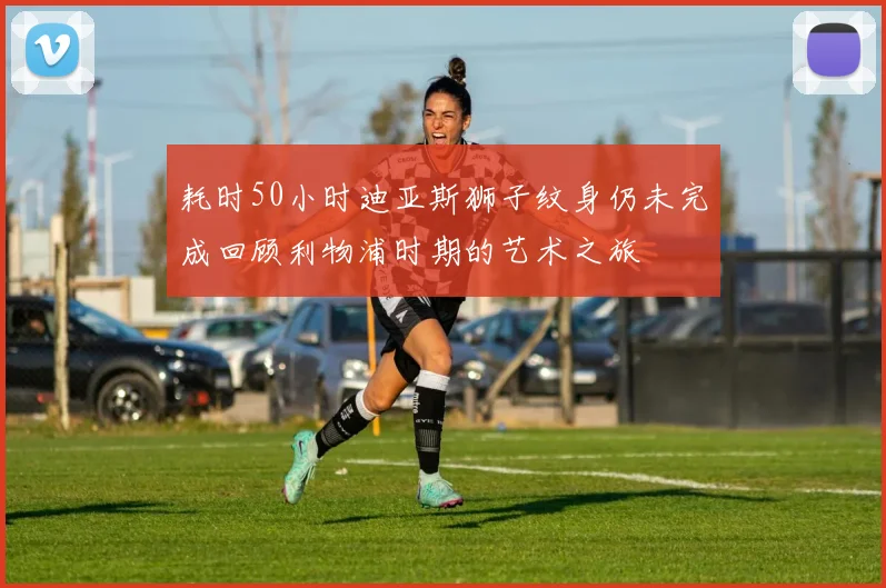 耗时50小时迪亚斯狮子纹身仍未完成回顾利物浦时期的艺术之旅