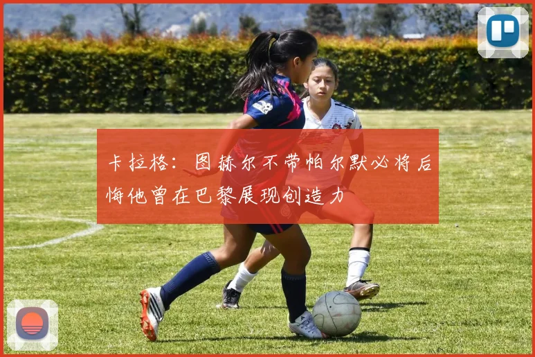卡拉格：图赫尔不带帕尔默必将后悔他曾在巴黎展现创造力