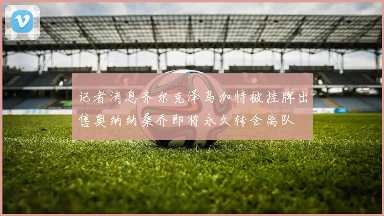 记者消息齐尔克泽乌加特被挂牌出售奥纳纳桑乔即将永久转会离队